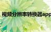 视频分辨率转换器app（视频分辨率转换器）