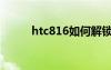 htc816如何解锁（htcg10解锁）