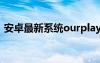 安卓最新系统ourplay闪退（安卓最新系统）