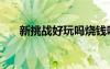 新挑战好玩吗烧钱吗（新挑战好玩吗）