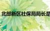 北部新区社保局局长是谁（北部新区社保局）