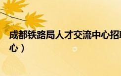 成都铁路局人才交流中心招聘信息（成都铁路局人才交流中心）