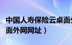 中国人寿保险云桌面外网网址（中国人寿云桌面外网网址）