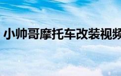 小帅哥摩托车改装视频（小帅哥摩托车改装）