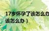 17岁怀孕了该怎么办想要孩子（17岁怀孕了该怎么办）