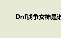 Dnf战争女神是谁（dnf战争女神）