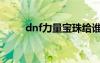 dnf力量宝珠给谁（dnf力量宝珠）