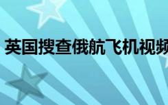 英国搜查俄航飞机视频（英国搜查俄航飞机）