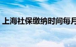 上海社保缴纳时间每月几号（上海社保缴纳）