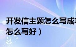 开发信主题怎么写成功率大些（开发信的主题怎么写好）