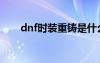 dnf时装重铸是什么（dnf时装重铸）