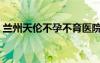 兰州天伦不孕不育医院（天伦不孕不育医院）