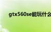 gtx560se能玩什么游戏（gtx560se）