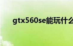 gtx560se能玩什么游戏（gtx560se）