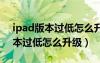 ipad版本过低怎么升级版本迷你5（ipad版本过低怎么升级）