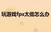 玩游戏fps太低怎么办（玩游戏fps低怎么办）