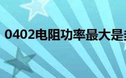 0402电阻功率最大是多少（0402电阻功率）