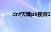 dnf灭魂pk视频17173（dnf灭魂）