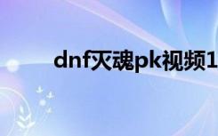 dnf灭魂pk视频17173（dnf灭魂）