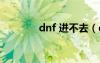 dnf 进不去（dnf进不了图）