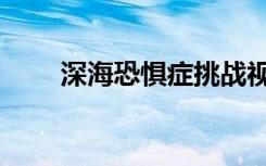 深海恐惧症挑战视频（深海恐惧证）