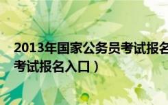 2013年国家公务员考试报名入口官网（2013年国家公务员考试报名入口）