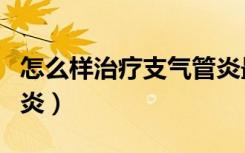 怎么样治疗支气管炎最好（怎么样治疗支气管炎）