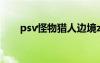 psv怪物猎人边境z（psv怪物猎人4）