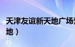 天津友谊新天地广场营业时间（天津友谊新天地）