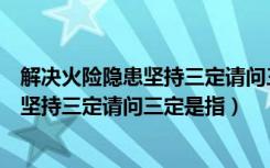 解决火险隐患坚持三定请问三定是指什么（解决火险隐患要坚持三定请问三定是指）