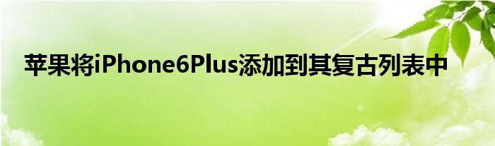 苹果将iPhone6Plus添加到其复古列表中