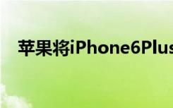 苹果将iPhone6Plus添加到其复古列表中