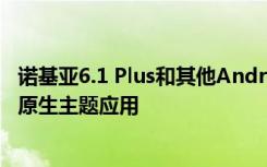 诺基亚6.1 Plus和其他Android One智能手机最终可以获得原生主题应用