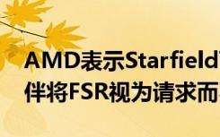 AMD表示Starfield可免费添加DLSS合作伙伴将FSR视为请求而不是需求