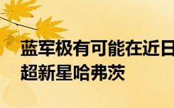 蓝军极有可能在近日完成重磅交易 拿下德甲超新星哈弗茨